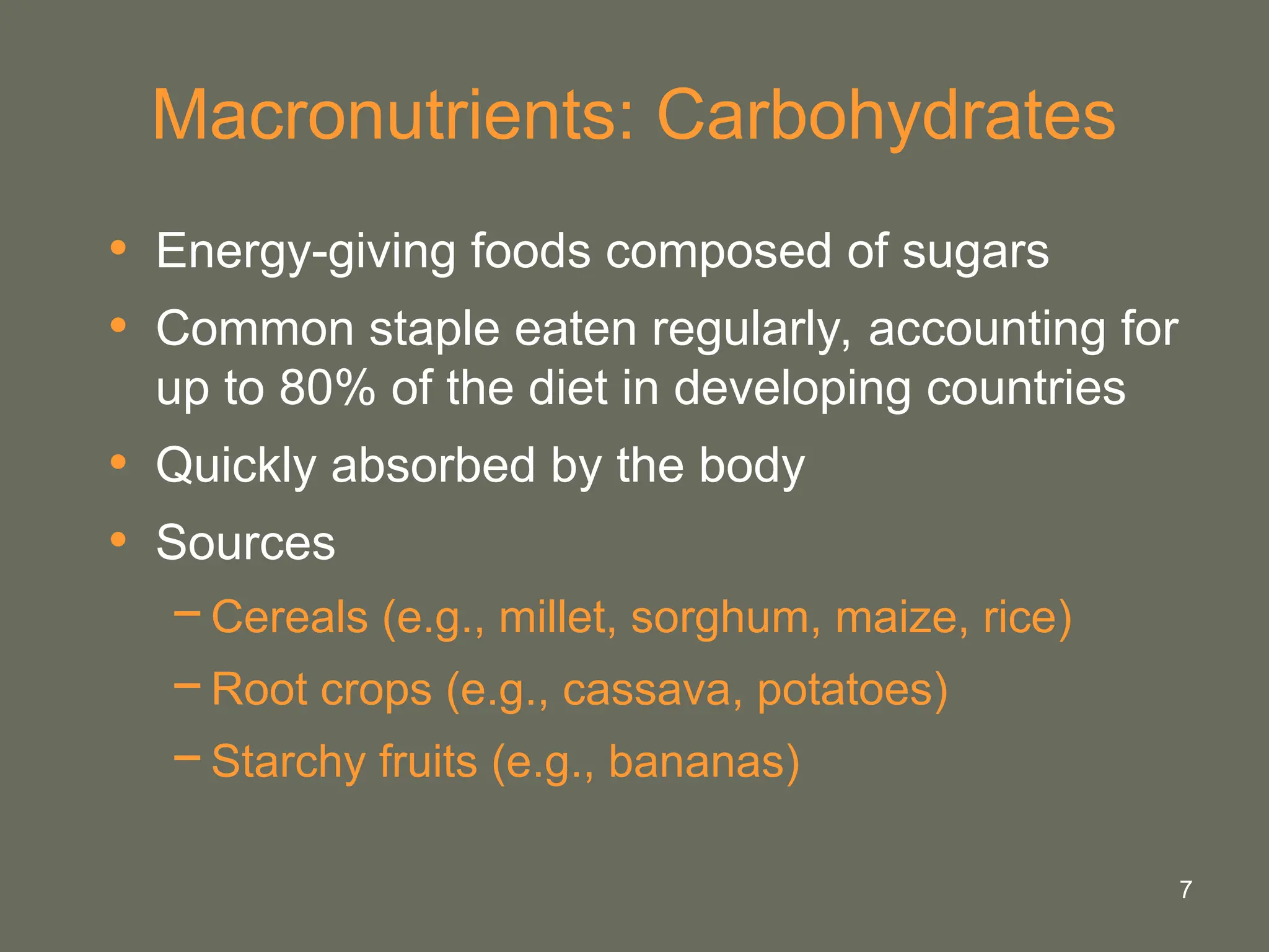 7
Macronutrients: Carbohydrates
• Energy-giving foods composed of sugars
• Common staple eaten regularly, accounting for
up to 80% of the diet in developing countries
• Quickly absorbed by the body
• Sources
−Cereals (e.g., millet, sorghum, maize, rice)
−Root crops (e.g., cassava, potatoes)
−Starchy fruits (e.g., bananas)
 