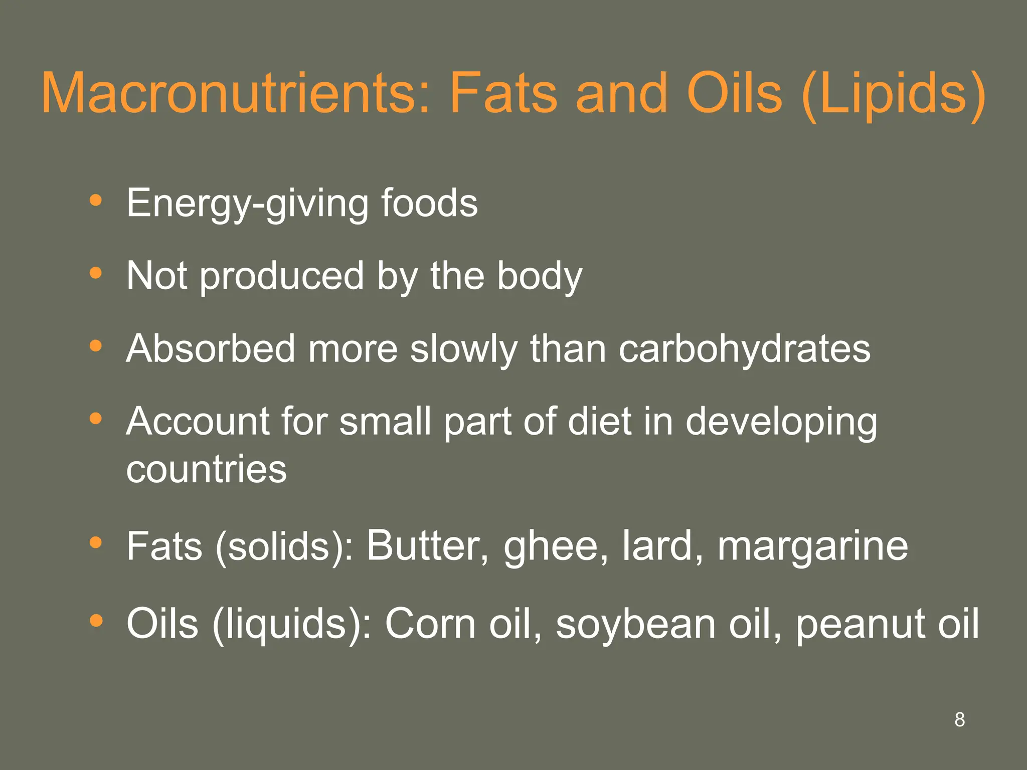 8
Macronutrients: Fats and Oils (Lipids)
• Energy-giving foods
• Not produced by the body
• Absorbed more slowly than carbohydrates
• Account for small part of diet in developing
countries
• Fats (solids): Butter, ghee, lard, margarine
• Oils (liquids): Corn oil, soybean oil, peanut oil
 