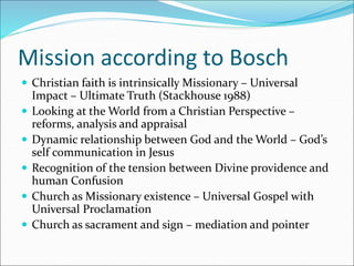 Mission according to Bosch
 Christian faith is intrinsically Missionary – Universal
Impact – Ultimate Truth (Stackhouse 1988)
 Looking at the World from a Christian Perspective –
reforms, analysis and appraisal
 Dynamic relationship between God and the World – God’s
self communication in Jesus
 Recognition of the tension between Divine providence and
human Confusion
 Church as Missionary existence – Universal Gospel with
Universal Proclamation
 Church as sacrament and sign – mediation and pointer
 