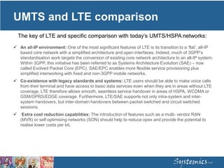UMTS and LTE comparison
 An all-IP environment: One of the most significant features of LTE is its transition to a ‘flat’, all-IP
based core network with a simplified architecture and open interfaces. Indeed, much of 3GPP’s
standardisation work targets the conversion of existing core network architecture to an all-IP system.
Within 3GPP, this initiative has been referred to as Systems Architecture Evolution (SAE) – now
called Evolved Packet Core (EPC). SAE/EPC enables more flexible service provisioning plus
simplified interworking with fixed and non-3GPP mobile networks.
 Co-existence with legacy standards and systems: LTE users should be able to make voice calls
from their terminal and have access to basic data services even when they are in areas without LTE
coverage. LTE therefore allows smooth, seamless service handover in areas of HSPA, WCDMA or
GSM/GPRS/EDGE coverage. Furthermore, LTE/SAE supports not only intra-system and inter-
system handovers, but inter-domain handovers between packet switched and circuit switched
sessions.
 Extra cost reduction capabilities: The introduction of features such as a multi- vendor RAN
(MVR) or self optimising networks (SON) should help to reduce opex and provide the potential to
realise lower costs per bit.
The key of LTE and specific comparison with today’s UMTS/HSPA networks:
 