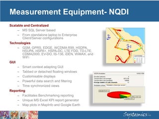 Measurement Equipment- NQDI
Scalable and Centralized
– MS SQL Server based
– From standalone laptop to Enterprise
Client/Server configurations
Technologies
– GSM, GPRS, EDGE, WCDMA R99, HSDPA,
HSUPA, HSPA+, HSPA-DC, LTE FDD, TD-LTE,
CDMA2000, EV-DO, IS-136, iDEN, WiMAX, and
WiFi
GUI
– Smart context adapting GUI
– Tabbed or detached floating windows
– Customisable displays
– Powerful data search and filtering
– Time synchronized views
Reporting
– Facilitates Benchmarking reporting
– Unique MS Excel KPI report generator
– Map plots in MapInfo and Google Earth
15
 