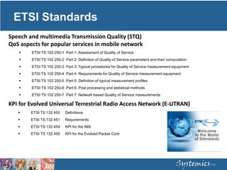ETSI Standards
 ETSI TS 102 250-1 Part 1: Assessment of Quality of Service
 ETSI TS 102 250-2 Part 2: Definition of Quality of Service parameters and their computation
 ETSI TS 102 250-3 Part 3: Typical procedures for Quality of Service measurement equipment
 ETSI TS 102 250-4 Part 4: Requirements for Quality of Service measurement equipment
 ETSI TS 102 250-5 Part 5: Definition of typical measurement profiles
 ETSI TS 102 250-6 Part 6: Post processing and statistical methods
 ETSI TS 102 250-7 Part 7: Network based Quality of Service measurements
Speech and multimedia Transmission Quality (STQ)
QoS aspects for popular services in mobile network
 ETSI TS 132 450 Definitions
 ETSI TS 132 451 Requirements
 ETSI TS 132 454 KPI for the IMS
 ETSI TS 132 455 KPI for the Evolved Packet Core
KPI for Evolved Universal Terrestrial Radio Access Network (E-UTRAN)
 