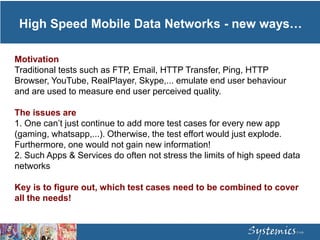 High Speed Mobile Data Networks - new ways…
Motivation
Traditional tests such as FTP, Email, HTTP Transfer, Ping, HTTP
Browser, YouTube, RealPlayer, Skype,... emulate end user behaviour
and are used to measure end user perceived quality.
The issues are
1. One can’t just continue to add more test cases for every new app
(gaming, whatsapp,...). Otherwise, the test effort would just explode.
Furthermore, one would not gain new information!
2. Such Apps & Services do often not stress the limits of high speed data
networks
Key is to figure out, which test cases need to be combined to cover
all the needs!
 