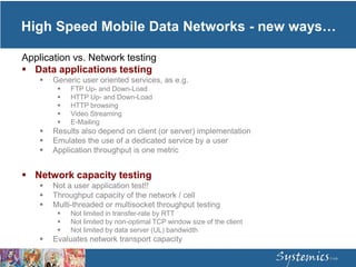 Application vs. Network testing
 Data applications testing
 Generic user oriented services, as e.g.
 FTP Up- and Down-Load
 HTTP Up- and Down-Load
 HTTP browsing
 Video Streaming
 E-Mailing
 Results also depend on client (or server) implementation
 Emulates the use of a dedicated service by a user
 Application throughput is one metric
 Network capacity testing
 Not a user application test!!
 Throughput capacity of the network / cell
 Multi-threaded or multisocket throughput testing
 Not limited in transfer-rate by RTT
 Not limited by non-optimal TCP window size of the client
 Not limited by data server (UL) bandwidth
 Evaluates network transport capacity
High Speed Mobile Data Networks - new ways…
 