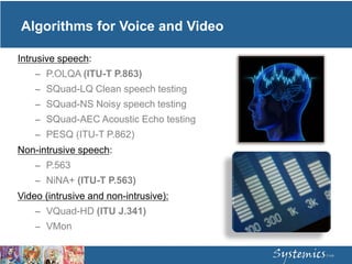 Algorithms for Voice and Video
Intrusive speech:
– P.OLQA (ITU-T P.863)
– SQuad-LQ Clean speech testing
– SQuad-NS Noisy speech testing
– SQuad-AEC Acoustic Echo testing
– PESQ (ITU-T P.862)
Non-intrusive speech:
– P.563
– NiNA+ (ITU-T P.563)
Video (intrusive and non-intrusive):
– VQuad-HD (ITU J.341)
– VMon
 