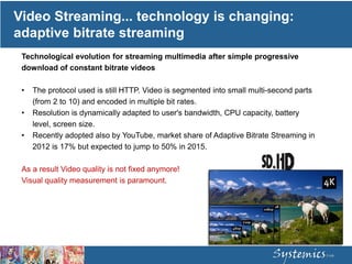 Video Streaming... technology is changing:
adaptive bitrate streaming
Technological evolution for streaming multimedia after simple progressive
download of constant bitrate videos
• The protocol used is still HTTP. Video is segmented into small multi-second parts
(from 2 to 10) and encoded in multiple bit rates.
• Resolution is dynamically adapted to user's bandwidth, CPU capacity, battery
level, screen size.
• Recently adopted also by YouTube, market share of Adaptive Bitrate Streaming in
2012 is 17% but expected to jump to 50% in 2015.
As a result Video quality is not fixed anymore!
Visual quality measurement is paramount.
 