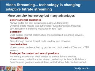 Video Streaming... technology is changing:
adaptive bitrate streaming
Better customer experience
Always go for the best sustainable quality. Automatically.
Dynamic bitrate means less buffer under-runs (hence less freezing).
20% reduction in buffering measured in You Tube.
Scalability
Uses current Internet infrastructure (no specialized streaming servers).
Firewall friendly
Goes through normal firewall ports used by web browsers.
Load reduction
Video chunks can be cached by proxies and distributed to CDNs and HTTP
servers.
Easier job for content and search providers
No more guesswork on what bitrates to encode for end devices.
Video chunks created for a live stream can be kept for later VoD delivery.
Searches can go down to chunk level, not full video. Ads can be inserted.
More complex technology but many advantages
 