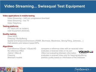 Video Streaming... Swissqual Test Equipment
Video applications in mobile testing
Video Streaming – VoD incl, progressive download
Video Streaming – live TV
Video Telephony
Testing platforms
PC client (UE as modem)
User Equipment (Android)
Quality metrics
Video MOS
Freezing / Re-Buffering
Spatial and temporal dimensions (PSNR, Blurriness, Blockiness, Slicing/Tiling, Jerkiness,...)
Call statistics and session based KPIs
Algorithms
Full-reference VQuad / VQuad-HD compares a reference video with an received video
No-reference VMon evaluates a received video on its own
‚Hybrid‘ VMon-B VMon but evaluating bitstream information
Freezing evaluates a received video only for freezing/rebuffering
Bitstream models predicts quality based on information of the bitstream
 