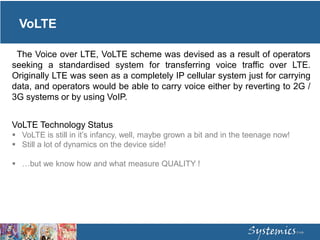 VoLTE
The Voice over LTE, VoLTE scheme was devised as a result of operators
seeking a standardised system for transferring voice traffic over LTE.
Originally LTE was seen as a completely IP cellular system just for carrying
data, and operators would be able to carry voice either by reverting to 2G /
3G systems or by using VoIP.
VoLTE Technology Status
 VoLTE is still in it’s infancy, well, maybe grown a bit and in the teenage now!
 Still a lot of dynamics on the device side!
 …but we know how and what measure QUALITY !
 