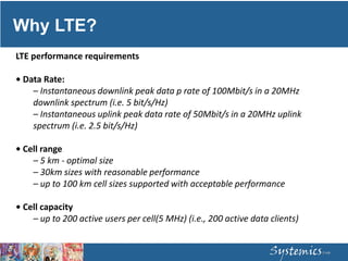 Why LTE?
LTE performance requirements
• Data Rate:
– Instantaneous downlink peak data p rate of 100Mbit/s in a 20MHz
downlink spectrum (i.e. 5 bit/s/Hz)
– Instantaneous uplink peak data rate of 50Mbit/s in a 20MHz uplink
spectrum (i.e. 2.5 bit/s/Hz)
• Cell range
– 5 km ‐ optimal size
– 30km sizes with reasonable performance
– up to 100 km cell sizes supported with acceptable performance
• Cell capacity
– up to 200 active users per cell(5 MHz) (i.e., 200 active data clients)
 