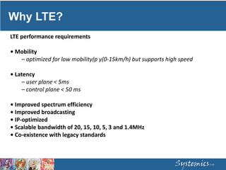 Why LTE?
LTE performance requirements
• Mobility
– optimized for low mobility(p y(0‐15km/h) but supports high speed
• Latency
– user plane < 5ms
– control plane < 50 ms
• Improved spectrum efficiency
• Improved broadcasting
• IP‐optimized
• Scalable bandwidth of 20, 15, 10, 5, 3 and 1.4MHz
• Co‐existence with legacy standards
 