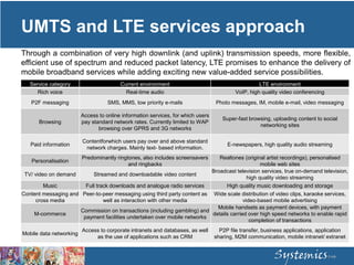 UMTS and LTE services approach
Through a combination of very high downlink (and uplink) transmission speeds, more flexible,
efficient use of spectrum and reduced packet latency, LTE promises to enhance the delivery of
mobile broadband services while adding exciting new value-added service possibilities.
Service category Current environment LTE environment
Rich voice Real-time audio VoIP, high quality video conferencing
P2F messaging SMS, MMS, low priority e-mails Photo messages, IM, mobile e-mail, video messaging
Browsing
Access to online information services, for which users
pay standard network rates. Currently limited to WAP
browsing over GPRS and 3G networks
Super-fast browsing, uploading content to social
networking sites
Paid information
Contentforwhich users pay over and above standard
network charges. Mainly text- based information.
E-newspapers, high quality audio streaming
Personalisation
Predominantly ringtones, also includes screensavers
and ringbacks
Realtones (original artist recordings), personalised
mobile web sites
TV/ video on demand Streamed and downloadable video content
Broadcast television services, true on-demand television,
high quality video streaming
Music Full track downloads and analogue radio services High quality music downloading and storage
Content messaging and
cross media
Peer-to-peer messaging using third party content as
well as interaction with other media
Wide scale distribution of video clips, karaoke services,
video-based mobile advertising
M-commerce
Commission on transactions (including gambling) and
payment facilities undertaken over mobile networks
Mobile handsets as payment devices, with payment
details carried over high speed networks to enable rapid
completion of transactions
Mobile data networking
Access to corporate intranets and databases, as well
as the use of applications such as CRM
P2P file transfer, business applications, application
sharing, M2M communication, mobile intranet/ extranet
 