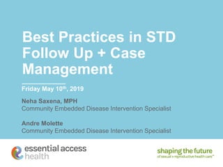 Best Practices in STD
Follow Up + Case
Management
Friday May 10th, 2019
Neha Saxena, MPH
Community Embedded Disease Intervention Specialist
Andre Molette
Community Embedded Disease Intervention Specialist
 