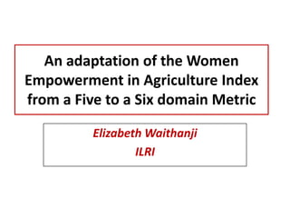 An adaptation of the Women
Empowerment in Agriculture Index
from a Five to a Six domain Metric
Elizabeth Waithanji
ILRI

 
