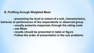 B. Profiling through Weighted Mean
- presenting the level or extent of a unit, characteristics,
behavior or performance of the respondents or observed group
- usually presents responses through the rating scale
- use Mean
- results should be presented in table or figure
- Follow the order of presentation in the sub problems
 