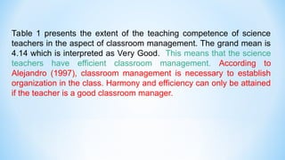 Table 1 presents the extent of the teaching competence of science
teachers in the aspect of classroom management. The grand mean is
4.14 which is interpreted as Very Good. This means that the science
teachers have efficient classroom management. According to
Alejandro (1997), classroom management is necessary to establish
organization in the class. Harmony and efficiency can only be attained
if the teacher is a good classroom manager.
 