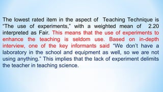 The lowest rated item in the aspect of Teaching Technique is
“The use of experiments,” with a weighted mean of 2.20
interpreted as Fair. This means that the use of experiments to
enhance the teaching is seldom use. Based on in-depth
interview, one of the key informants said “We don’t have a
laboratory in the school and equipment as well, so we are not
using anything.” This implies that the lack of experiment delimits
the teacher in teaching science.
 