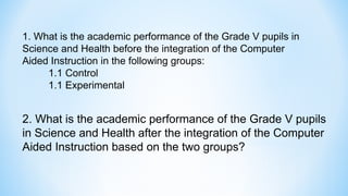 1. What is the academic performance of the Grade V pupils in
Science and Health before the integration of the Computer
Aided Instruction in the following groups:
1.1 Control
1.1 Experimental
2. What is the academic performance of the Grade V pupils
in Science and Health after the integration of the Computer
Aided Instruction based on the two groups?
 