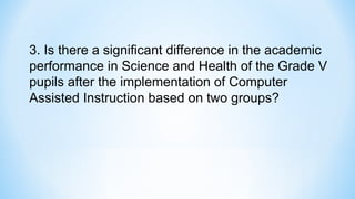 3. Is there a significant difference in the academic
performance in Science and Health of the Grade V
pupils after the implementation of Computer
Assisted Instruction based on two groups?
 