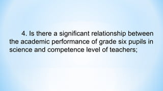 4. Is there a significant relationship between
the academic performance of grade six pupils in
science and competence level of teachers;
 