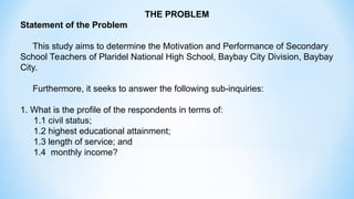 THE PROBLEM
Statement of the Problem
This study aims to determine the Motivation and Performance of Secondary
School Teachers of Plaridel National High School, Baybay City Division, Baybay
City.
Furthermore, it seeks to answer the following sub-inquiries:
1. What is the profile of the respondents in terms of:
1.1 civil status;
1.2 highest educational attainment;
1.3 length of service; and
1.4 monthly income?
 