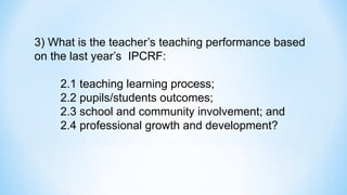 3) What is the teacher’s teaching performance based
on the last year’s IPCRF:
2.1 teaching learning process;
2.2 pupils/students outcomes;
2.3 school and community involvement; and
2.4 professional growth and development?
 