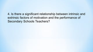4. Is there a significant relationship between intrinsic and
extrinsic factors of motivation and the performance of
Secondary Schools Teachers?
 