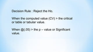 Decision Rule : Reject the Ho.
When the computed value (CV) > the critical
or table or tabular value.
When @(.05) > the p – value or Significant
value.
 