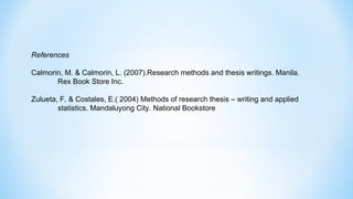 References
Calmorin, M. & Calmorin, L. (2007).Research methods and thesis writings. Manila.
Rex Book Store Inc.
Zulueta, F. & Costales, E.( 2004) Methods of research thesis – writing and applied
statistics. Mandaluyong City. National Bookstore
 