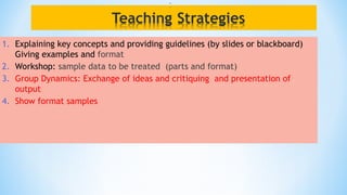 1. Explaining key concepts and providing guidelines (by slides or blackboard)
Giving examples and format
2. Workshop: sample data to be treated (parts and format)
3. Group Dynamics: Exchange of ideas and critiquing and presentation of
output
4. Show format samples
 
