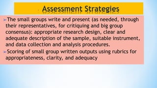 ➢The small groups write and present (as needed, through
their representatives, for critiquing and big group
consensus): appropriate research design, clear and
adequate description of the sample, suitable instrument,
and data collection and analysis procedures.
➢Scoring of small group written outputs using rubrics for
appropriateness, clarity, and adequacy
 
