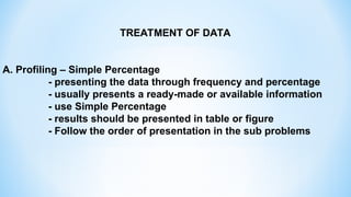 TREATMENT OF DATA
A. Profiling – Simple Percentage
- presenting the data through frequency and percentage
- usually presents a ready-made or available information
- use Simple Percentage
- results should be presented in table or figure
- Follow the order of presentation in the sub problems
 