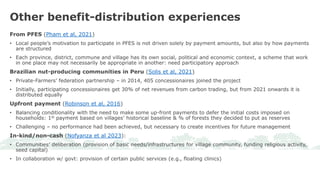 From PFES (Pham et al, 2021)
• Local people’s motivation to participate in PFES is not driven solely by payment amounts, but also by how payments
are structured
• Each province, district, commune and village has its own social, political and economic context, a scheme that work
in one place may not necessarily be appropriate in another: need participatory approach
Brazilian nut-producing communities in Peru (Solis et al, 2021)
• Private-Farmers’ federation partnership – in 2014, 405 concessionaires joined the project
• Initially, participating concessionaires get 30% of net revenues from carbon trading, but from 2021 onwards it is
distributed equally
Upfront payment (Robinson et al, 2016)
• Balancing conditionality with the need to make some up-front payments to defer the initial costs imposed on
households: 1st payment based on villages’ historical baseline & % of forests they decided to put as reserves
• Challenging – no performance had been achieved, but necessary to create incentives for future management
In-kind/non-cash (Nofyanza et al 2023):
• Communities’ deliberation (provision of basic needs/infrastructures for village community, funding religious activity,
seed capital)
• In collaboration w/ govt: provision of certain public services (e.g., floating clinics)
Other benefit-distribution experiences
 