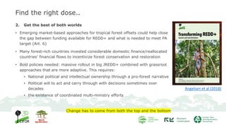 Find the right dose..
2. Get the best of both worlds
• Emerging market-based approaches for tropical forest offsets could help close
the gap between funding available for REDD+ and what is needed to meet PA
target (Art. 6)
• Many forest-rich countries invested considerable domestic finance/reallocated
countries’ financial flows to incentivize forest conservation and restoration
• Bold policies needed: massive rollout in big JREDD+ combined with grassroot
approaches that are more adaptive. This requires:
• National political and intellectual ownership through a pro-forest narrative
• Political will to act and carry through with decisions sometimes over
decades
• the existence of coordinated multi-ministry efforts
Change has to come from both the top and the bottom
Angelsen et al (2018)
 