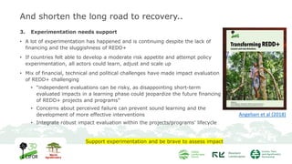 And shorten the long road to recovery..
3. Experimentation needs support
• A lot of experimentation has happened and is continuing despite the lack of
financing and the sluggishness of REDD+
• If countries felt able to develop a moderate risk appetite and attempt policy
experimentation, all actors could learn, adjust and scale up
• Mix of financial, technical and political challenges have made impact evaluation
of REDD+ challenging
• “independent evaluations can be risky, as disappointing short-term
evaluated impacts in a learning phase could jeopardize the future financing
of REDD+ projects and programs”
• Concerns about perceived failure can prevent sound learning and the
development of more effective interventions
• Integrate robust impact evaluation within the projects/programs’ lifecycle
Support experimentation and be brave to assess impact
Angelsen et al (2018)
 