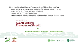 Better collaboration/platform/agreement on REDD+ from ASEAN?
• Under JREDD+, REDD+ is an umbrella for various forest policies
• Foster information and learning exchange
• Resource sharing and mobilization
• Amplify ASEAN political influence on the global climate change stage
&
Epicentrum of Forest Conservation
 