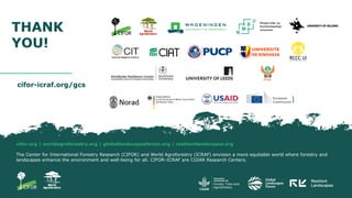 cifor.org | worldagroforestry.org | globallandscapesforum.org | resilientlandscapes.org
The Center for International Forestry Research (CIFOR) and World Agroforestry (ICRAF) envision a more equitable world where forestry and
landscapes enhance the environment and well-being for all. CIFOR–ICRAF are CGIAR Research Centers.
cifor-icraf.org/gcs
THANK
YOU!
 