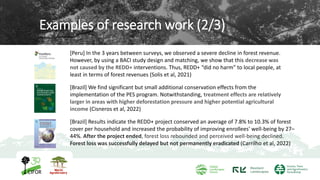 Examples of research work (2/3)
[Peru] In the 3 years between surveys, we observed a severe decline in forest revenue.
However, by using a BACI study design and matching, we show that this decrease was
not caused by the REDD+ interventions. Thus, REDD+ “did no harm” to local people, at
least in terms of forest revenues (Solis et al, 2021)
[Brazil] We find significant but small additional conservation effects from the
implementation of the PES program. Notwithstanding, treatment effects are relatively
larger in areas with higher deforestation pressure and higher potential agricultural
income (Cisneros et al, 2022)
7
[Brazil] Results indicate the REDD+ project conserved an average of 7.8% to 10.3% of forest
cover per household and increased the probability of improving enrollees' well-being by 27–
44%. After the project ended, forest loss rebounded and perceived well-being declined.
Forest loss was successfully delayed but not permanently eradicated (Carrilho et al, 2022)
 