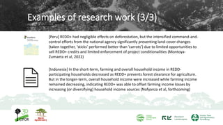 Examples of research work (3/3)
[Peru] REDD+ had negligible effects on deforestation, but the intensified command-and-
control efforts from the national agency significantly preventing land-cover changes
(taken together, ‘sticks’ performed better than ‘carrots’) due to limited opportunities to
sell REDD+ credits and limited enforcement of project conditionalities (Montoya-
Zumaeta et al, 2022)
8
[Indonesia] In the short-term, farming and overall household income in REDD-
participating households decreased as REDD+ prevents forest clearance for agriculture.
But in the longer-term, overall household income were increased while farming income
remained decreasing, indicating REDD+ was able to offset farming income losses by
increasing (or diversifying) household income sources (Nofyanza et al, forthcoming)
 