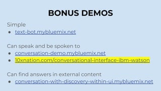 BONUS DEMOS
Simple
● text-bot.mybluemix.net
Can speak and be spoken to
● conversation-demo.mybluemix.net
● 10xnation.com/conversational-interface-ibm-watson
Can find answers in external content
● conversation-with-discovery-within-ui.mybluemix.net
 