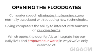 OPENING THE FLOODGATES
Computer speech eliminates the learning curve
normally associated with adopting new technologies.
Giving computers the ability to interact with humans
on our own terms.
Which opens the door for A.I. to integrate into our
daily lives and empower our world in ways we’ve only
dreamed of.
 
