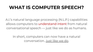 WHAT IS COMPUTER SPEECH?
A.I.’s natural language processing (N.L.P.) capabilities
allows computers to understand intent from natural
conversational speech — just like we do as humans.
In short, computers can now have a natural
conversation...just like we do.
 