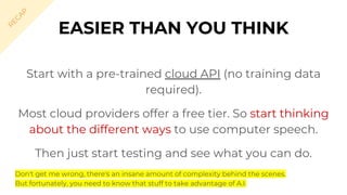 Start with a pre-trained cloud API (no training data
required).
Most cloud providers offer a free tier. So start thinking
about the different ways to use computer speech.
Then just start testing and see what you can do.
EASIER THAN YOU THINK
R
EC
A
P
Don't get me wrong, there's an insane amount of complexity behind the scenes.
But fortunately, you need to know that stuff to take advantage of A.I.
 