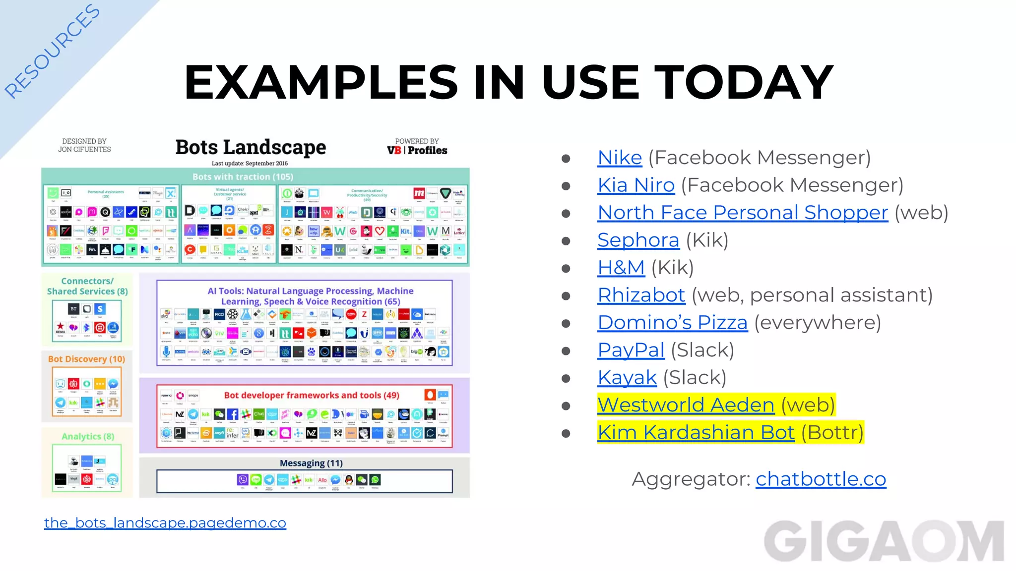 EXAMPLES IN USE TODAY
● Nike (Facebook Messenger)
● Kia Niro (Facebook Messenger)
● North Face Personal Shopper (web)
● Sephora (Kik)
● H&M (Kik)
● Rhizabot (web, personal assistant)
● Domino’s Pizza (everywhere)
● PayPal (Slack)
● Kayak (Slack)
● Westworld Aeden (web)
● Kim Kardashian Bot (Bottr)
Aggregator: chatbottle.co
R
ESO
U
R
C
ES
the_bots_landscape.pagedemo.co
 