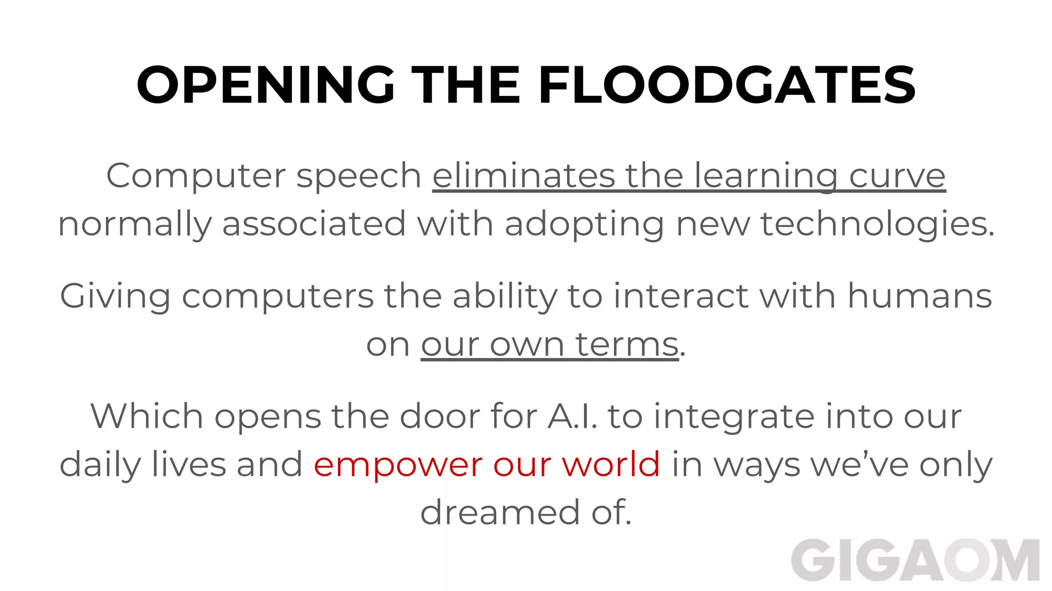 OPENING THE FLOODGATES
Computer speech eliminates the learning curve
normally associated with adopting new technologies.
Giving computers the ability to interact with humans
on our own terms.
Which opens the door for A.I. to integrate into our
daily lives and empower our world in ways we’ve only
dreamed of.
 
