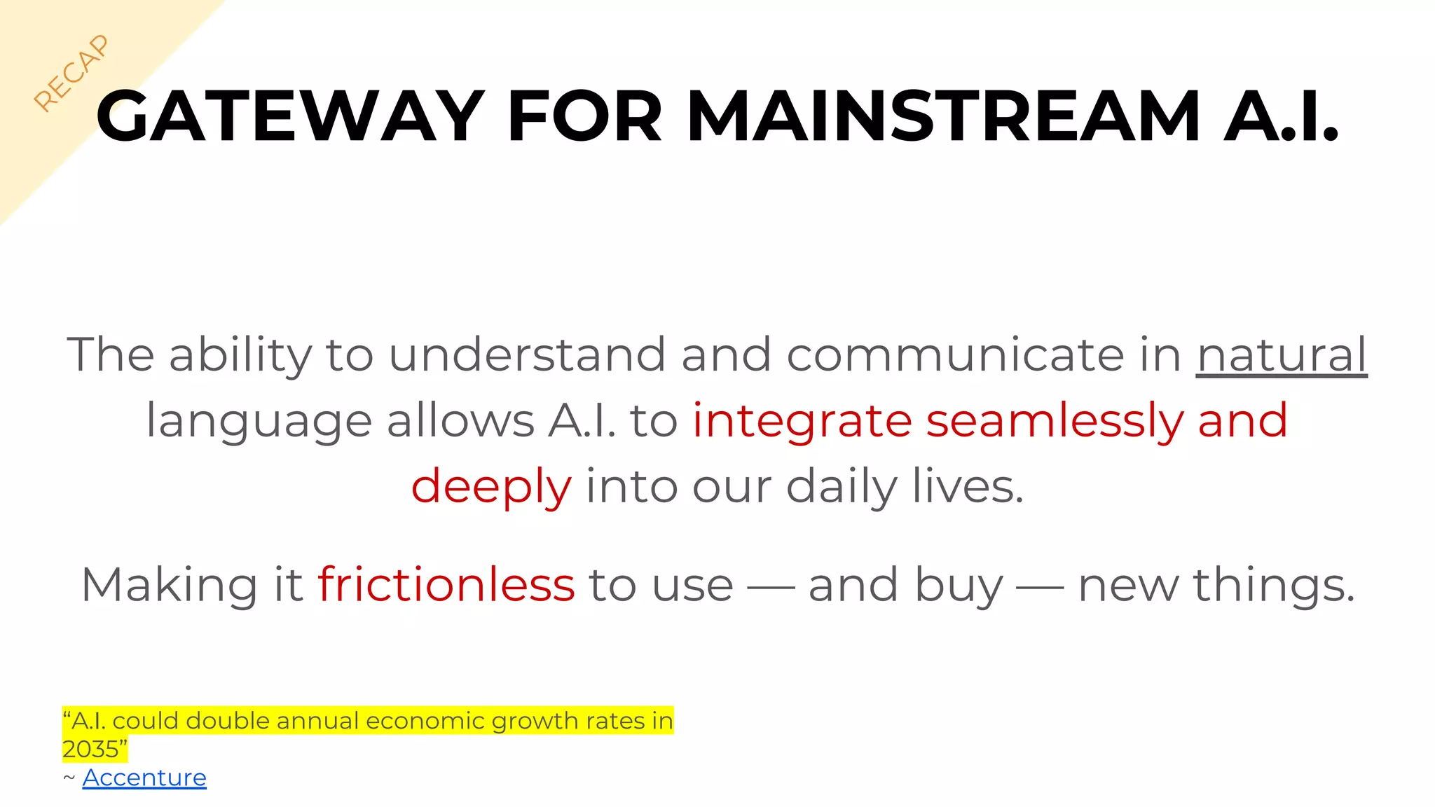 The ability to understand and communicate in natural
language allows A.I. to integrate seamlessly and
deeply into our daily lives.
Making it frictionless to use — and buy — new things.
GATEWAY FOR MAINSTREAM A.I.
R
EC
A
P
“A.I. could double annual economic growth rates in
2035”
~ Accenture
 