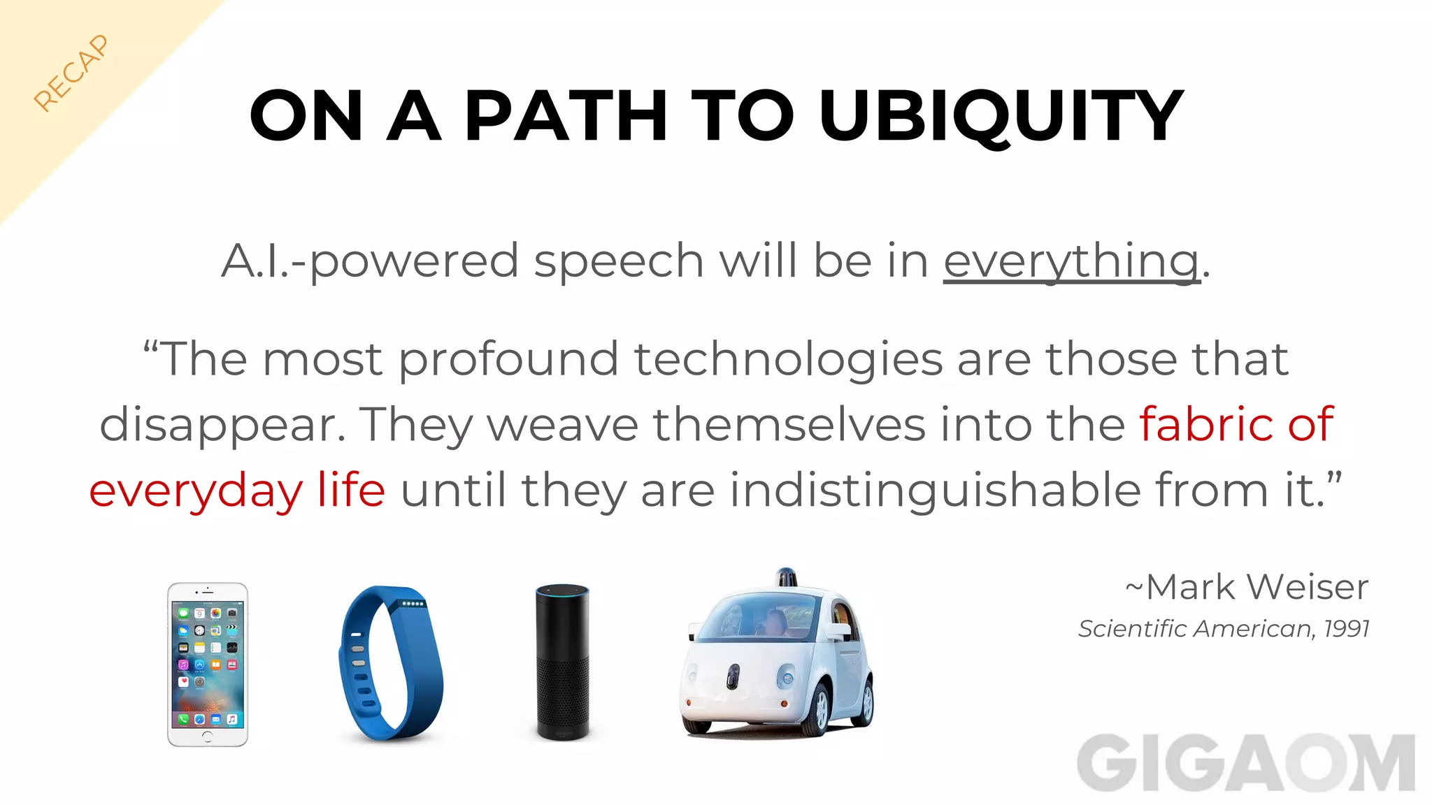 ON A PATH TO UBIQUITY
A.I.-powered speech will be in everything.
“The most profound technologies are those that
disappear. They weave themselves into the fabric of
everyday life until they are indistinguishable from it.”
~Mark Weiser
Scientific American, 1991
R
EC
A
P
 