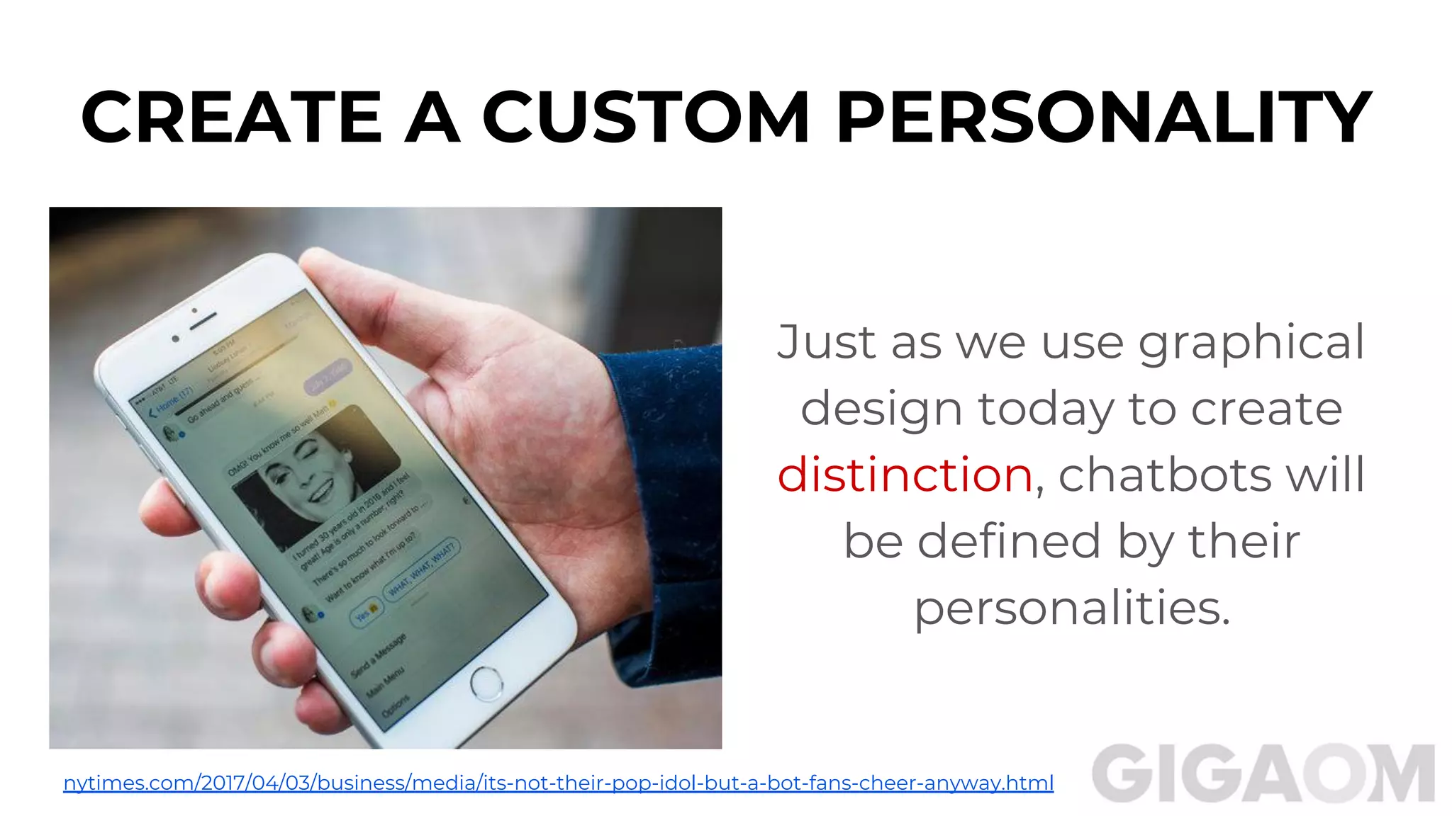 CREATE A CUSTOM PERSONALITY
Just as we use graphical
design today to create
distinction, chatbots will
be defined by their
personalities.
nytimes.com/2017/04/03/business/media/its-not-their-pop-idol-but-a-bot-fans-cheer-anyway.html
 