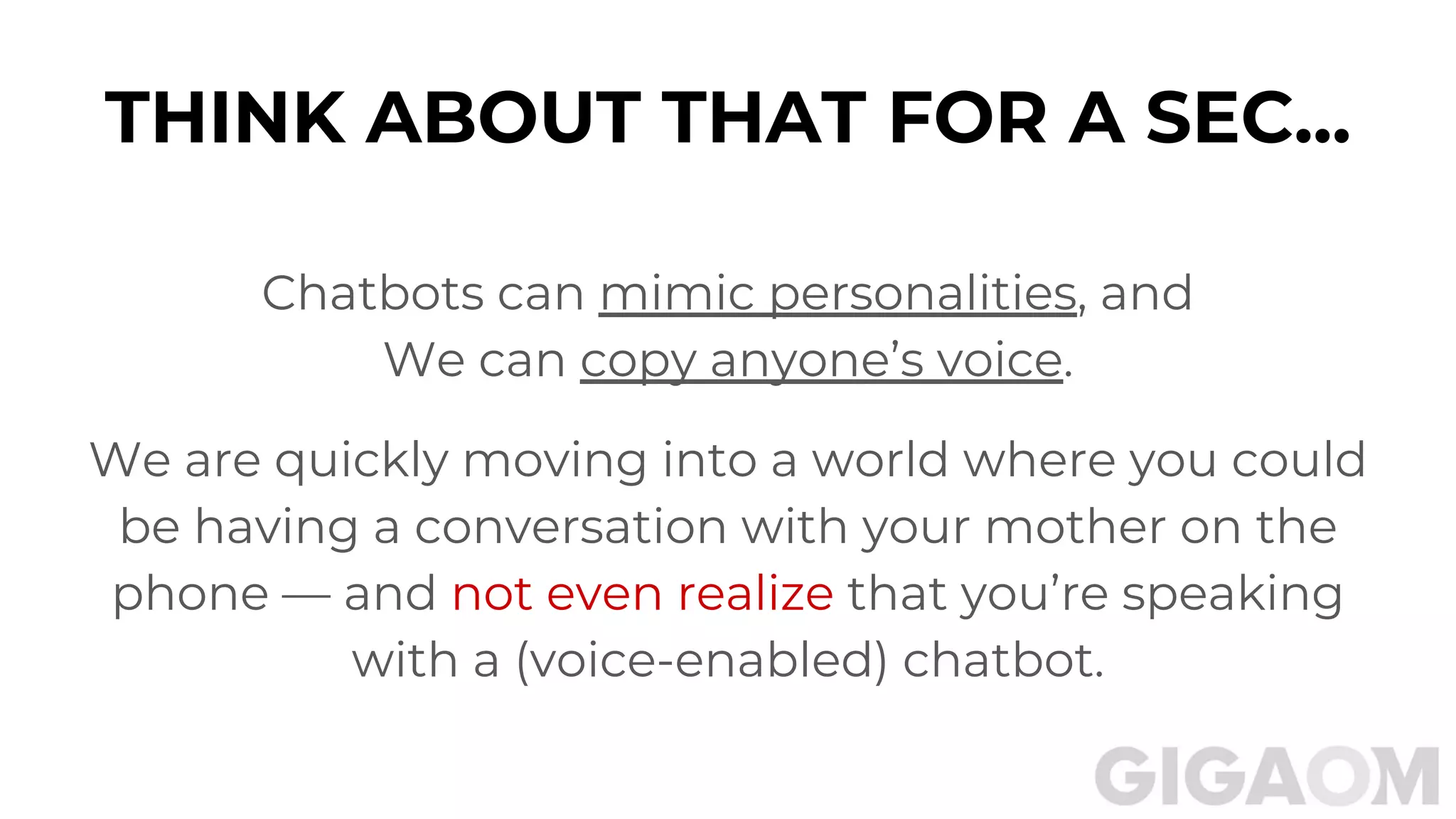 THINK ABOUT THAT FOR A SEC...
Chatbots can mimic personalities, and
We can copy anyone’s voice.
We are quickly moving into a world where you could
be having a conversation with your mother on the
phone — and not even realize that you’re speaking
with a (voice-enabled) chatbot.
 