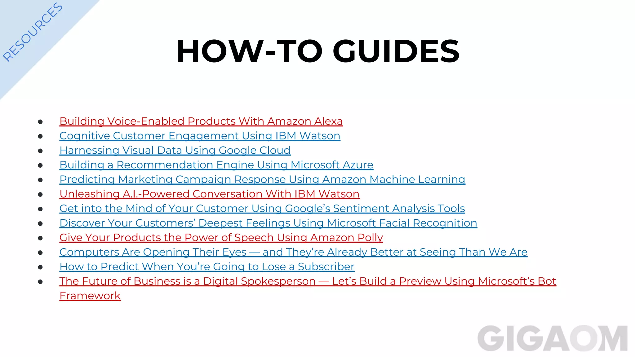HOW-TO GUIDES
● Building Voice-Enabled Products With Amazon Alexa
● Cognitive Customer Engagement Using IBM Watson
● Harnessing Visual Data Using Google Cloud
● Building a Recommendation Engine Using Microsoft Azure
● Predicting Marketing Campaign Response Using Amazon Machine Learning
● Unleashing A.I.-Powered Conversation With IBM Watson
● Get into the Mind of Your Customer Using Google’s Sentiment Analysis Tools
● Discover Your Customers’ Deepest Feelings Using Microsoft Facial Recognition
● Give Your Products the Power of Speech Using Amazon Polly
● Computers Are Opening Their Eyes — and They’re Already Better at Seeing Than We Are
● How to Predict When You’re Going to Lose a Subscriber
● The Future of Business is a Digital Spokesperson — Let’s Build a Preview Using Microsoft’s Bot
Framework
R
ESO
U
R
C
ES
 